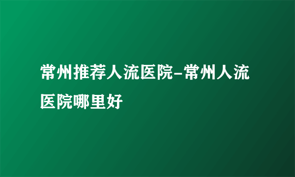 常州推荐人流医院-常州人流医院哪里好