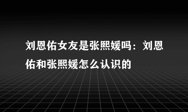 刘恩佑女友是张熙媛吗：刘恩佑和张熙媛怎么认识的