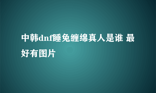 中韩dnf睡兔缠绵真人是谁 最好有图片