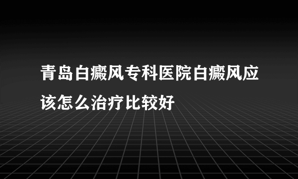 青岛白癜风专科医院白癜风应该怎么治疗比较好