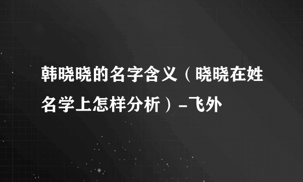 韩晓晓的名字含义（晓晓在姓名学上怎样分析）-飞外