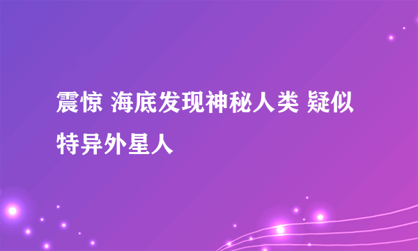 震惊 海底发现神秘人类 疑似特异外星人