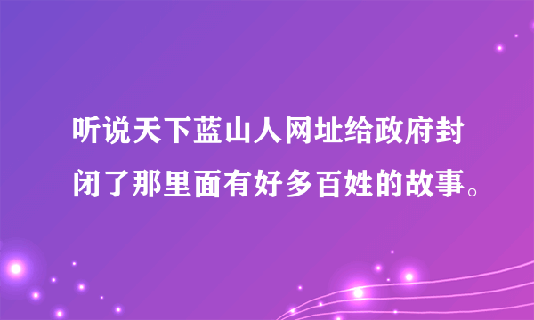 听说天下蓝山人网址给政府封闭了那里面有好多百姓的故事。