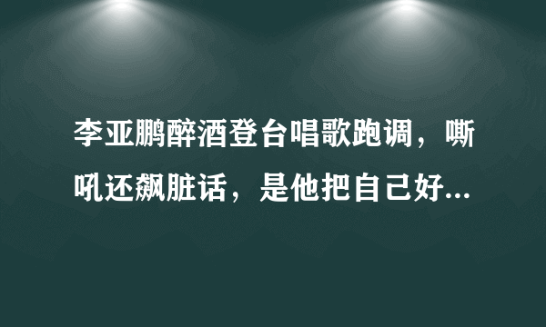 李亚鹏醉酒登台唱歌跑调，嘶吼还飙脏话，是他把自己好名声作没的吗？