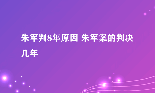 朱军判8年原因 朱军案的判决几年