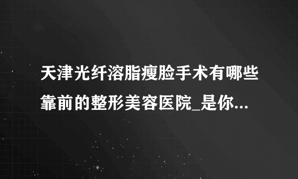 天津光纤溶脂瘦脸手术有哪些靠前的整形美容医院_是你熟悉的医院吗?