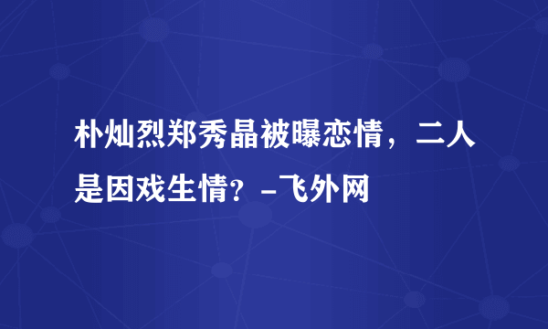 朴灿烈郑秀晶被曝恋情，二人是因戏生情？-飞外网