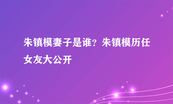 朱镇模妻子是谁？朱镇模历任女友大公开