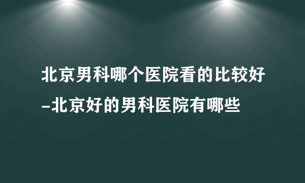 北京男科哪个医院看的比较好-北京好的男科医院有哪些