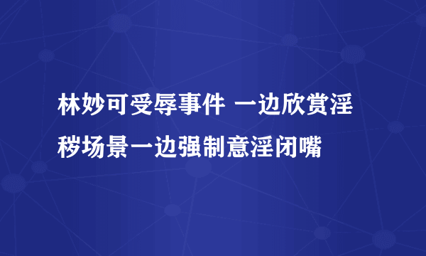 林妙可受辱事件 一边欣赏淫秽场景一边强制意淫闭嘴