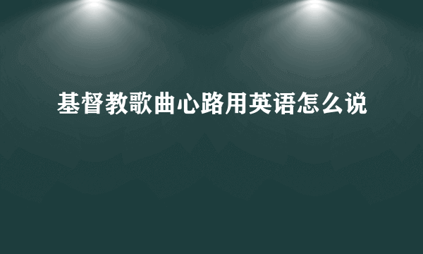 基督教歌曲心路用英语怎么说