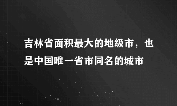 吉林省面积最大的地级市，也是中国唯一省市同名的城市