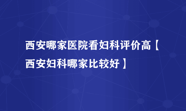 西安哪家医院看妇科评价高【西安妇科哪家比较好】