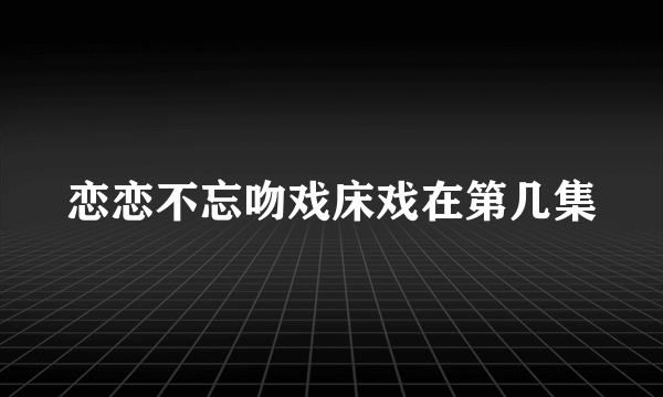 恋恋不忘吻戏床戏在第几集