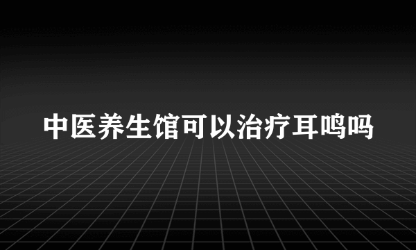 中医养生馆可以治疗耳鸣吗