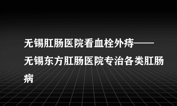 无锡肛肠医院看血栓外痔——无锡东方肛肠医院专治各类肛肠病