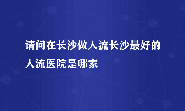 请问在长沙做人流长沙最好的人流医院是哪家