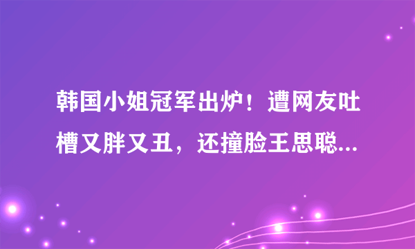 韩国小姐冠军出炉！遭网友吐槽又胖又丑，还撞脸王思聪前女友？