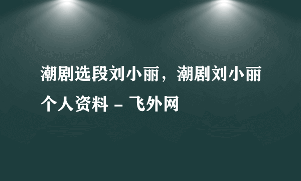 潮剧选段刘小丽，潮剧刘小丽个人资料 - 飞外网