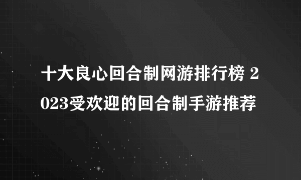 十大良心回合制网游排行榜 2023受欢迎的回合制手游推荐