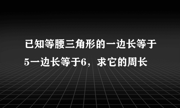 已知等腰三角形的一边长等于5一边长等于6，求它的周长