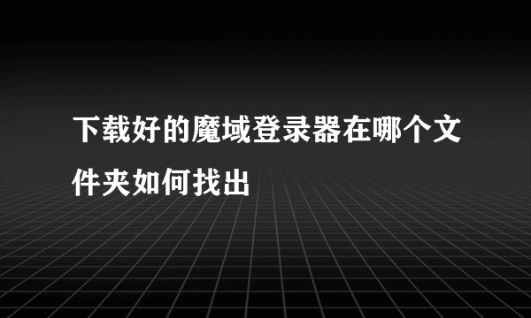 下载好的魔域登录器在哪个文件夹如何找出