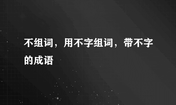 不组词，用不字组词，带不字的成语