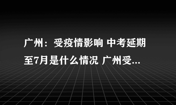 广州：受疫情影响 中考延期至7月是什么情况 广州受疫情影响 中考延期至7月是怎么回事