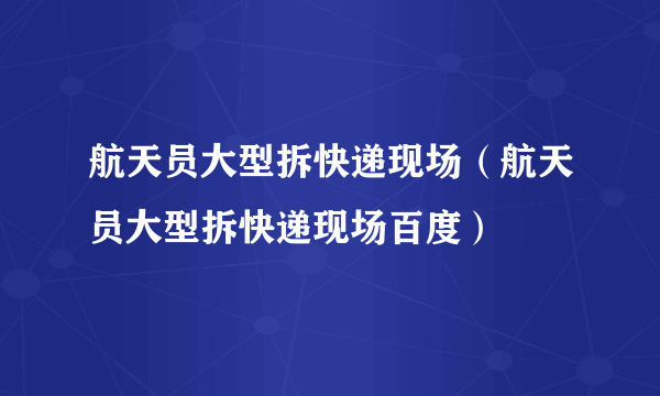 航天员大型拆快递现场（航天员大型拆快递现场百度）