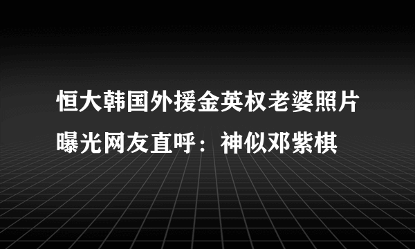 恒大韩国外援金英权老婆照片曝光网友直呼：神似邓紫棋