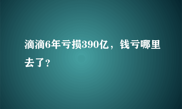 滴滴6年亏损390亿，钱亏哪里去了？