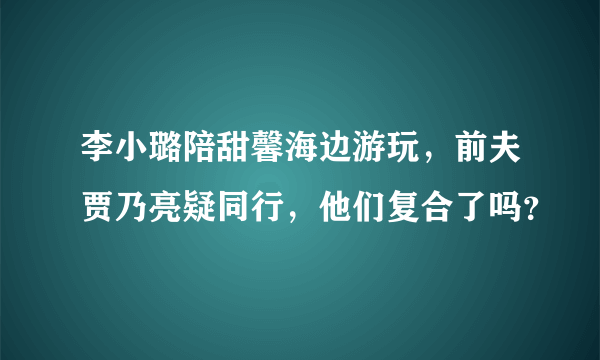 李小璐陪甜馨海边游玩，前夫贾乃亮疑同行，他们复合了吗？