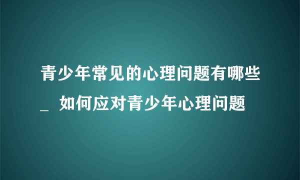 青少年常见的心理问题有哪些_  如何应对青少年心理问题