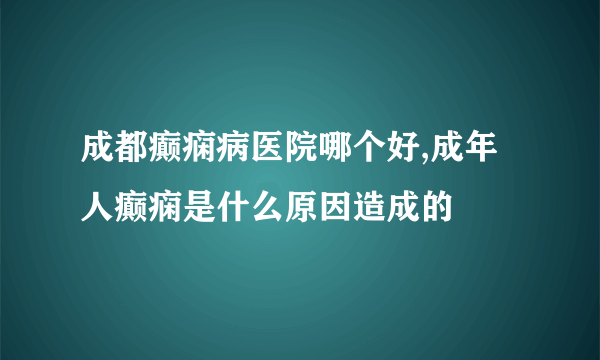 成都癫痫病医院哪个好,成年人癫痫是什么原因造成的