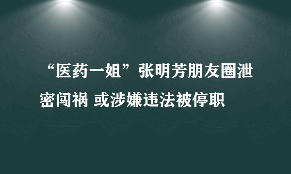 “医药一姐”张明芳朋友圈泄密闯祸 或涉嫌违法被停职