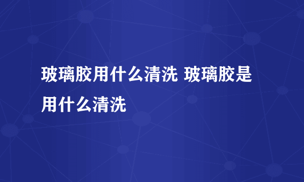 玻璃胶用什么清洗 玻璃胶是用什么清洗