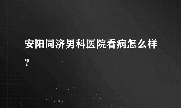 安阳同济男科医院看病怎么样？