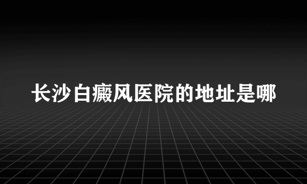 长沙白癜风医院的地址是哪