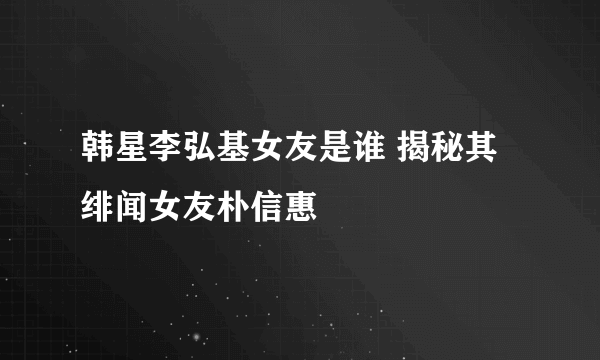 韩星李弘基女友是谁 揭秘其绯闻女友朴信惠