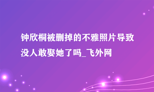 钟欣桐被删掉的不雅照片导致没人敢娶她了吗_飞外网