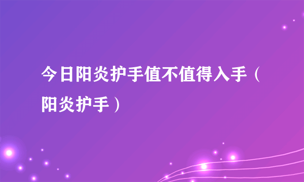 今日阳炎护手值不值得入手（阳炎护手）