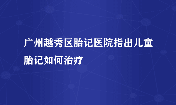 广州越秀区胎记医院指出儿童胎记如何治疗