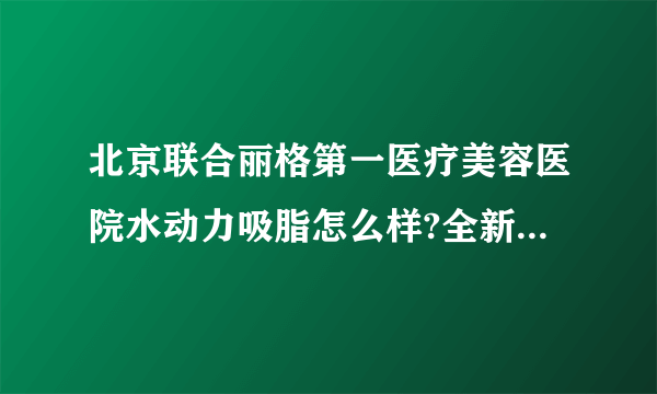 北京联合丽格第一医疗美容医院水动力吸脂怎么样?全新价目一览