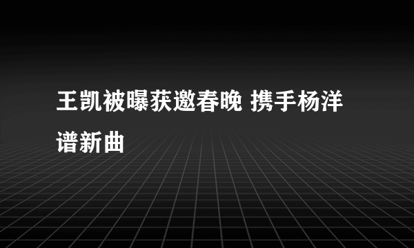 王凯被曝获邀春晚 携手杨洋谱新曲