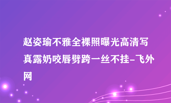 赵姿瑜不雅全裸照曝光高清写真露奶咬唇劈跨一丝不挂-飞外网