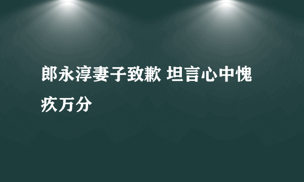 郎永淳妻子致歉 坦言心中愧疚万分