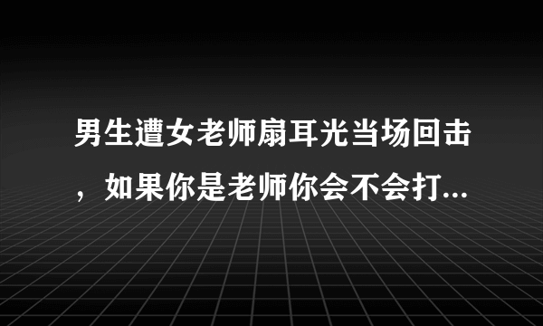 男生遭女老师扇耳光当场回击，如果你是老师你会不会打学生，你是学生会不会还击？