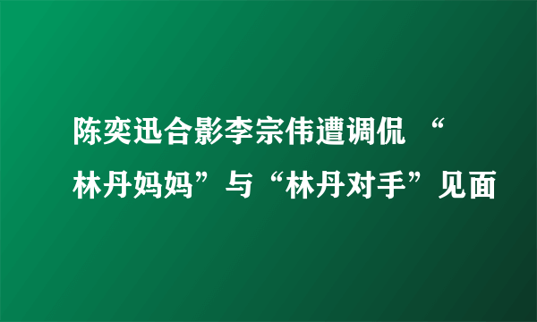 陈奕迅合影李宗伟遭调侃 “林丹妈妈”与“林丹对手”见面