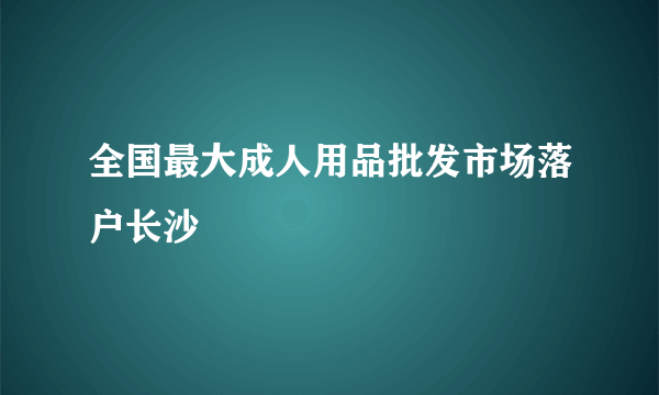 全国最大成人用品批发市场落户长沙