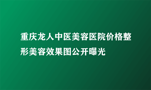 重庆龙人中医美容医院价格整形美容效果图公开曝光